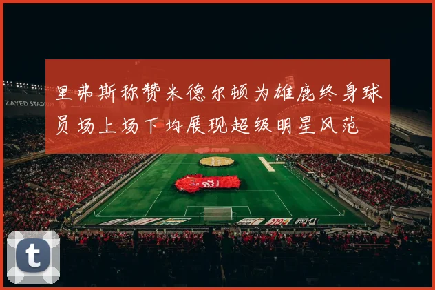 里弗斯称赞米德尔顿为雄鹿终身球员场上场下均展现超级明星风范