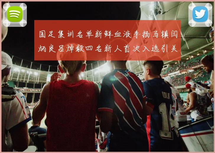 国足集训名单新鲜血液李扬马镇闫炳良吕焯毅四名新人首次入选引关注