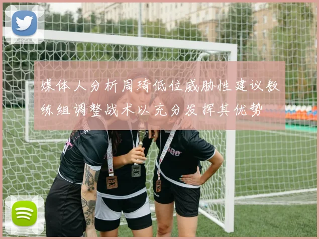 媒体人分析周琦低位威胁性建议教练组调整战术以充分发挥其优势