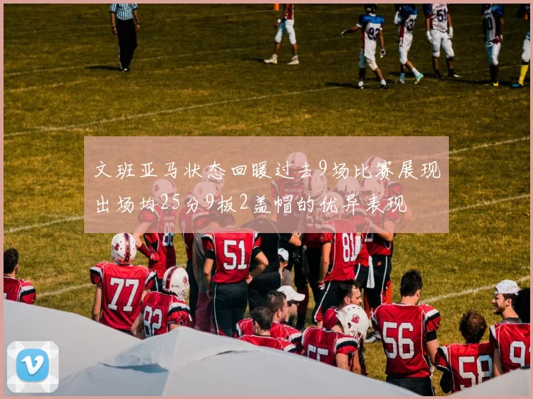 文班亚马状态回暖过去9场比赛展现出场均25分9板2盖帽的优异表现