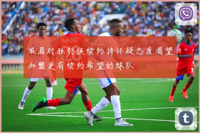 浓眉对独行侠续约持怀疑态度渴望加盟更有续约希望的球队
