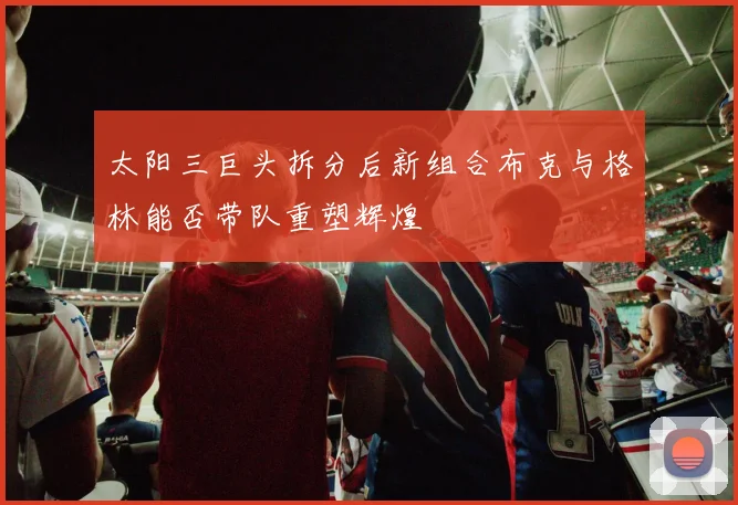 太阳三巨头拆分后新组合布克与格林能否带队重塑辉煌
