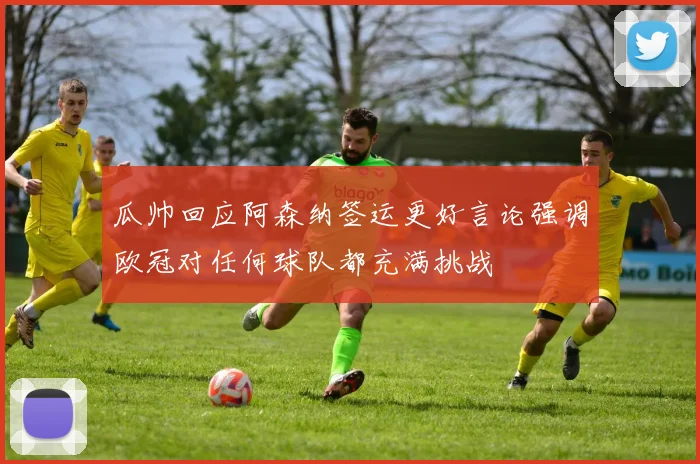 瓜帅回应阿森纳签运更好言论强调欧冠对任何球队都充满挑战