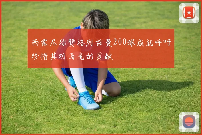西蒙尼称赞格列兹曼200球成就呼吁珍惜其对马竞的贡献