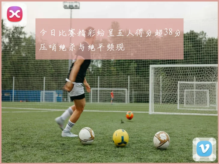 今日比赛精彩纷呈五人得分超38分压哨绝杀与绝平频现