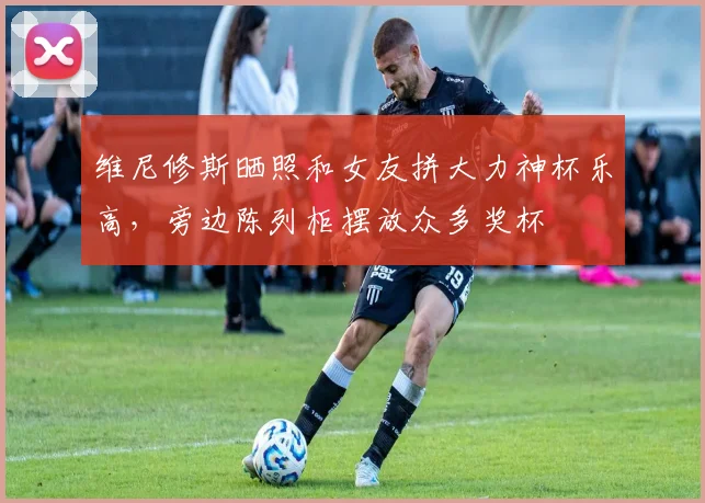 维尼修斯晒照和女友拼大力神杯乐高，旁边陈列柜摆放众多奖杯