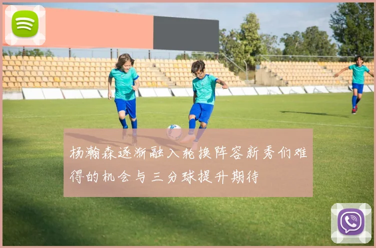 杨瀚森逐渐融入轮换阵容新秀们难得的机会与三分球提升期待
