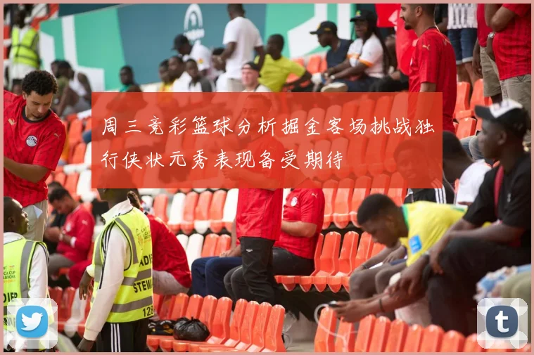 周三竞彩篮球分析掘金客场挑战独行侠状元秀表现备受期待