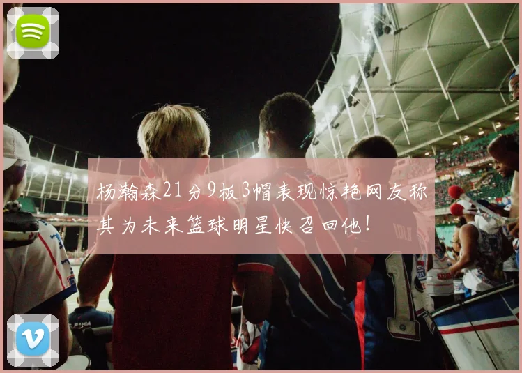 杨瀚森21分9板3帽表现惊艳网友称其为未来篮球明星快召回他！