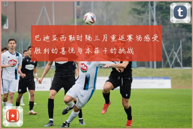 巴迪亚西勒时隔三月重返赛场感受胜利的喜悦与本菲卡的挑战