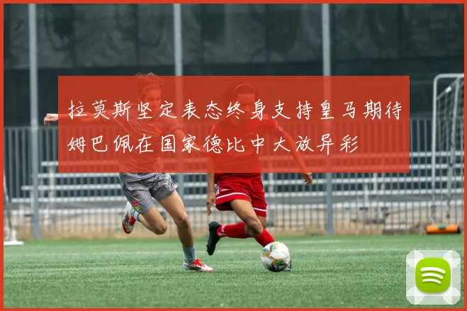 拉莫斯坚定表态终身支持皇马期待姆巴佩在国家德比中大放异彩