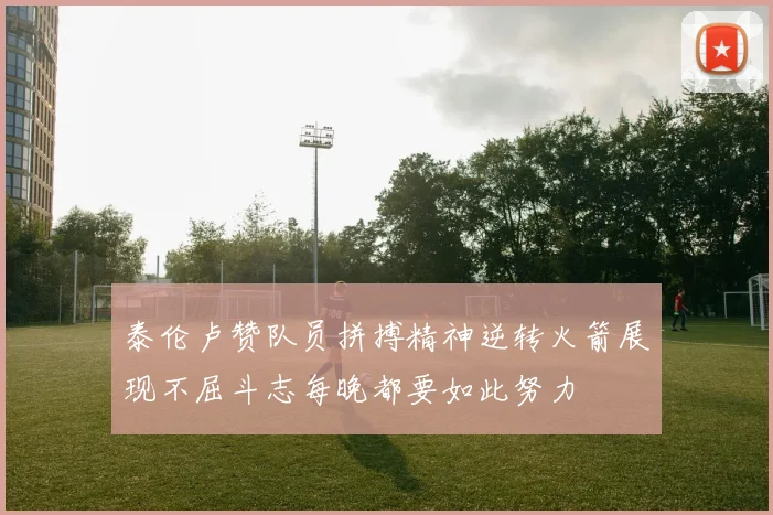 泰伦卢赞队员拼搏精神逆转火箭展现不屈斗志每晚都要如此努力
